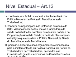 Nível Estadual – Art.12
I - coordenar, em âmbito estadual, a implementação da
Política Nacional de Saúde do Trabalhador e da
Trabalhadora;
II- conduzir as negociações nas instâncias estaduais do
SUS, visando inserir ações, metas e indicadores de
saúde do trabalhador no Plano Estadual de Saúde e na
Programação Anual de Saúde, a partir de planejamento
estratégico que considere a Política Nacional de Saúde
do Trabalhador e da Trabalhadora;
III- pactuar e alocar recursos orçamentários e financeiros,
para a implementação da Política Nacional de Saúde do
Trabalhador e da Trabalhadora, pactuados nas
instâncias de gestão e aprovados no Conselho Estadual
 