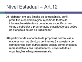 XI- elaborar, em seu âmbito de competência, perfil
produtivo e epidemiológico, a partir de fontes de
informação existentes e de estudos específicos, com
vistas a subsidiar a programação e avaliação das ações
de atenção à saúde do trabalhador;
XII- participar da elaboração de propostas normativas e
elaborar normas técnicas pertinentes à sua esfera de
competência, com outros atores sociais como entidades
representativas dos trabalhadores, universidades e
organizações não governamentais;
Nível Estadual – Art.12
 
