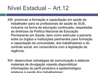 XIII- promover a formação e capacitação em saúde do
trabalhador para os profissionais de saúde do SUS,
inclusive na forma de educação continuada, respeitadas
as diretrizes da Política Nacional de Educação
Permanente em Saúde, bem como estimular a parceria
entre os órgãos e instituições pertinentes para formação
e capacitação da comunidade, dos trabalhadores e do
controle social, em consonância com a legislação de
regência;
XIV- desenvolver estratégias de comunicação e elaborar
materiais de divulgação visando disponibilizar
informações do perfil produtivo e epidemiológico
Nível Estadual – Art.12
 