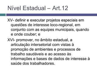 XV- definir e executar projetos especiais em
questões de interesse loco-regional, em
conjunto com as equipes municipais, quando
e onde couber; e
XVI- promover, no âmbito estadual, a
articulação intersetorial com vistas à
promoção de ambientes e processos de
trabalho saudáveis e ao acesso às
informações e bases de dados de interesse à
saúde dos trabalhadores.
Nível Estadual – Art.12
 