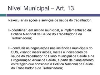 Nível Municipal – Art. 13
I- executar as ações e serviços de saúde do trabalhador;
II- coordenar, em âmbito municipal, a implementação da
Política Nacional de Saúde do Trabalhador e da
Trabalhadora;
III- conduzir as negociações nas instâncias municipais do
SUS, visando inserir ações, metas e indicadores de
saúde do trabalhador no Plano Municipal de Saúde e na
Programação Anual de Saúde, a partir de planejamento
estratégico que considere a Política Nacional de Saúde
do Trabalhador e da Trabalhadora;
 