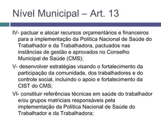 IV- pactuar e alocar recursos orçamentários e financeiros
para a implementação da Política Nacional de Saúde do
Trabalhador e da Trabalhadora, pactuados nas
instâncias de gestão e aprovados no Conselho
Municipal de Saúde (CMS);
V- desenvolver estratégias visando o fortalecimento da
participação da comunidade, dos trabalhadores e do
controle social, incluindo o apoio e fortalecimento da
CIST do CMS;
VI- constituir referências técnicas em saúde do trabalhador
e/ou grupos matriciais responsáveis pela
implementação da Política Nacional de Saúde do
Trabalhador e da Trabalhadora;
Nível Municipal – Art. 13
 
