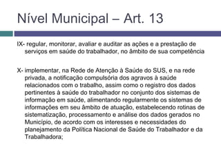 IX- regular, monitorar, avaliar e auditar as ações e a prestação de
serviços em saúde do trabalhador, no âmbito de sua competência
X- implementar, na Rede de Atenção à Saúde do SUS, e na rede
privada, a notificação compulsória dos agravos à saúde
relacionados com o trabalho, assim como o registro dos dados
pertinentes à saúde do trabalhador no conjunto dos sistemas de
informação em saúde, alimentando regularmente os sistemas de
informações em seu âmbito de atuação, estabelecendo rotinas de
sistematização, processamento e análise dos dados gerados no
Município, de acordo com os interesses e necessidades do
planejamento da Política Nacional de Saúde do Trabalhador e da
Trabalhadora;
Nível Municipal – Art. 13
 