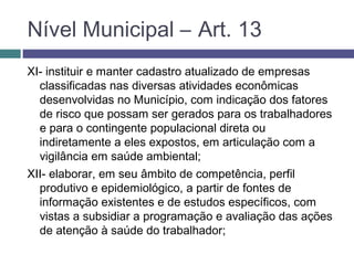 XI- instituir e manter cadastro atualizado de empresas
classificadas nas diversas atividades econômicas
desenvolvidas no Município, com indicação dos fatores
de risco que possam ser gerados para os trabalhadores
e para o contingente populacional direta ou
indiretamente a eles expostos, em articulação com a
vigilância em saúde ambiental;
XII- elaborar, em seu âmbito de competência, perfil
produtivo e epidemiológico, a partir de fontes de
informação existentes e de estudos específicos, com
vistas a subsidiar a programação e avaliação das ações
de atenção à saúde do trabalhador;
Nível Municipal – Art. 13
 