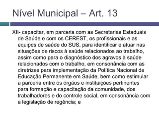 XII- capacitar, em parceria com as Secretarias Estaduais
de Saúde e com os CEREST, os profissionais e as
equipes de saúde do SUS, para identificar e atuar nas
situações de riscos à saúde relacionados ao trabalho,
assim como para o diagnóstico dos agravos à saúde
relacionados com o trabalho, em consonância com as
diretrizes para implementação da Política Nacional de
Educação Permanente em Saúde, bem como estimular
a parceria entre os órgãos e instituições pertinentes
para formação e capacitação da comunidade, dos
trabalhadores e do controle social, em consonância com
a legislação de regência; e
Nível Municipal – Art. 13
 