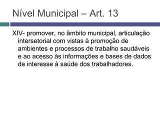 XIV- promover, no âmbito municipal, articulação
intersetorial com vistas à promoção de
ambientes e processos de trabalho saudáveis
e ao acesso às informações e bases de dados
de interesse à saúde dos trabalhadores.
Nível Municipal – Art. 13
 