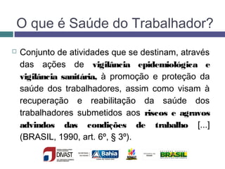 O que é Saúde do Trabalhador?
 Conjunto de atividades que se destinam, através
das ações de vigilância epidemiológica e
vigilância sanitária, à promoção e proteção da
saúde dos trabalhadores, assim como visam à
recuperação e reabilitação da saúde dos
trabalhadores submetidos aos riscos e agravos
advindos das condições de trabalho [...]
(BRASIL, 1990, art. 6º, § 3º).
 