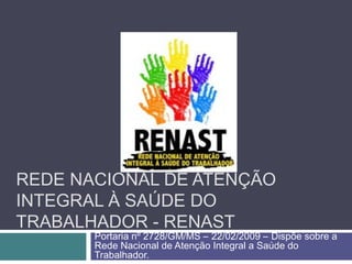 REDE NACIONAL DE ATENÇÃO
INTEGRAL À SAÚDE DO
TRABALHADOR - RENAST
Portaria nº 2728/GM/MS – 22/02/2009 – Dispõe sobre a
Rede Nacional de Atenção Integral a Saúde do
Trabalhador.
 