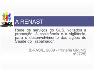 Rede de serviços do SUS, voltados à
promoção, à assistência e à vigilância,
para o desenvolvimento das ações de
Saúde do Trabalhador.
(BRASIL, 2009 - Portaria GM/MS
nº2728)
A RENAST
 