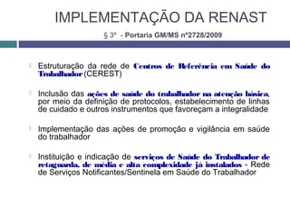 IMPLEMENTAÇÃO DA RENAST
 Estruturação da rede de Centros de Referência em Saúde do
Trabalhador(CEREST)
 Inclusão das ações de saúde do trabalhador na atenção básica,
por meio da definição de protocolos, estabelecimento de linhas
de cuidado e outros instrumentos que favoreçam a integralidade
 Implementação das ações de promoção e vigilância em saúde
do trabalhador
 Instituição e indicação de serviços de Saúde do Trabalhador de
retaguarda, de média e alta complexidade já instalados - Rede
de Serviços Notificantes/Sentinela em Saúde do Trabalhador
§ 3º - Portaria GM/MS nº2728/2009
 