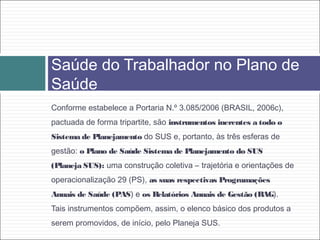 Conforme estabelece a Portaria N.º 3.085/2006 (BRASIL, 2006c),
pactuada de forma tripartite, são instrumentos inerentes a todo o
Sistema de Planejamento do SUS e, portanto, às três esferas de
gestão: o Plano de Saúde Sistema de Planejamento do SUS
(Planeja SUS): uma construção coletiva – trajetória e orientações de
operacionalização 29 (PS), as suas respectivas Programações
Anuais de Saúde (PAS) e os Relatórios Anuais de Gestão (RAG).
Tais instrumentos compõem, assim, o elenco básico dos produtos a
serem promovidos, de início, pelo Planeja SUS.
Saúde do Trabalhador no Plano de
Saúde
 