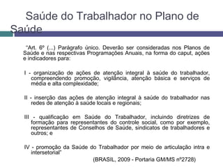 Saúde do Trabalhador no Plano de
Saúde
“Art. 6º (...) Parágrafo único. Deverão ser consideradas nos Planos de
Saúde e nas respectivas Programações Anuais, na forma do caput, ações
e indicadores para:
I - organização de ações de atenção integral à saúde do trabalhador,
compreendendo promoção, vigilância, atenção básica e serviços de
média e alta complexidade;
II - inserção das ações de atenção integral à saúde do trabalhador nas
redes de atenção à saúde locais e regionais;
III - qualificação em Saúde do Trabalhador, incluindo diretrizes de
formação para representantes do controle social, como por exemplo,
representantes de Conselhos de Saúde, sindicatos de trabalhadores e
outros; e
IV - promoção da Saúde do Trabalhador por meio de articulação intra e
intersetorial”
(BRASIL, 2009 - Portaria GM/MS nº2728)
 