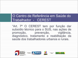 “Art. 7º O CEREST tem por função dar
subsídio técnico para o SUS, nas ações de
promoção, prevenção, vigilância,
diagnóstico, tratamento e reabilitação da
saúde dos trabalhadores urbanos e rurais.
O Centro de Referência em Saúde do
Trabalhador - CEREST
 