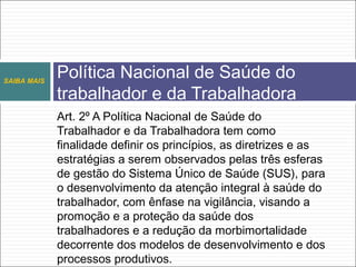 Art. 2º A Política Nacional de Saúde do
Trabalhador e da Trabalhadora tem como
finalidade definir os princípios, as diretrizes e as
estratégias a serem observados pelas três esferas
de gestão do Sistema Único de Saúde (SUS), para
o desenvolvimento da atenção integral à saúde do
trabalhador, com ênfase na vigilância, visando a
promoção e a proteção da saúde dos
trabalhadores e a redução da morbimortalidade
decorrente dos modelos de desenvolvimento e dos
processos produtivos.
Política Nacional de Saúde do
trabalhador e da Trabalhadora
SAIBA MAIS
 