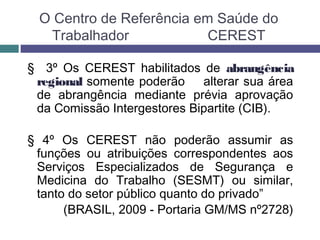 O Centro de Referência em Saúde do
Trabalhador CEREST
§ 3º Os CEREST habilitados de abrangência
regional somente poderão alterar sua área
de abrangência mediante prévia aprovação
da Comissão Intergestores Bipartite (CIB).
§ 4º Os CEREST não poderão assumir as
funções ou atribuições correspondentes aos
Serviços Especializados de Segurança e
Medicina do Trabalho (SESMT) ou similar,
tanto do setor público quanto do privado”
(BRASIL, 2009 - Portaria GM/MS nº2728)
 