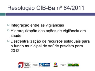 Resolução CIB-Ba nº 84/2011
 Integração entre as vigilâncias
 Hierarquização das ações de vigilância em
saúde
 Descentralização de recursos estaduais para
o fundo municipal de saúde previsto para
2012
 