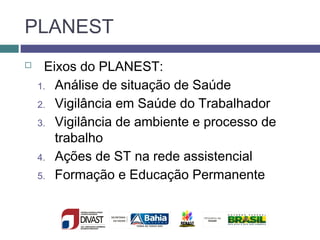 PLANEST
 Eixos do PLANEST:
1. Análise de situação de Saúde
2. Vigilância em Saúde do Trabalhador
3. Vigilância de ambiente e processo de
trabalho
4. Ações de ST na rede assistencial
5. Formação e Educação Permanente
 