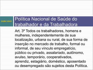 Art. 3º Todos os trabalhadores, homens e
mulheres, independentemente de sua
localização, urbana ou rural, de sua forma de
inserção no mercado de trabalho, formal ou
informal, de seu vínculo empregatício,
público ou privado, assalariado, autônomo,
avulso, temporário, cooperativados,
aprendiz, estagiário, doméstico, aposentado
ou desempregado são sujeitos desta Política.
SAIBA MAIS
Política Nacional de Saúde do
trabalhador e da Trabalhadora
 