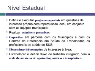 Nível Estadual
 Definir e executar projetos especiais em questões de
interesse próprio com repercussão local, em conjunto
com as equipes municipais;
 Realizar estudos e pesquisas;
 Capacitar em parceria com os Municípios e com os
Centros de Referência em Saúde do Trabalhador, os
profissionais de saúde do SUS;
 Disseminarinformações de interesse à área;
 Estabelecer e definir fluxo de trabalho integrado com a
rede de serviços de apoio diagnóstico e terapêutico;
 