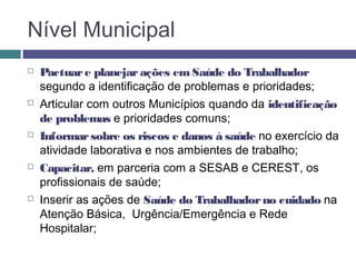 Nível Municipal
 Pactuare planejarações emSaúde do Trabalhador
segundo a identificação de problemas e prioridades;
 Articular com outros Municípios quando da identificação
de problemas e prioridades comuns;
 Informarsobre os riscos e danos à saúde no exercício da
atividade laborativa e nos ambientes de trabalho;
 Capacitar, em parceria com a SESAB e CEREST, os
profissionais de saúde;
 Inserir as ações de Saúde do Trabalhadorno cuidado na
Atenção Básica, Urgência/Emergência e Rede
Hospitalar;
 
