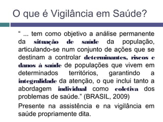 O que é Vigilância em Saúde?
“ ... tem como objetivo a análise permanente
da situação de saúde da população,
articulando-se num conjunto de ações que se
destinam a controlar determinantes, riscos e
danos à saúde de populações que vivem em
determinados territórios, garantindo a
integralidade da atenção, o que inclui tanto a
abordagem individual como coletiva dos
problemas de saúde.” (BRASIL, 2009)
Presente na assistência e na vigilância em
saúde propriamente dita.
 