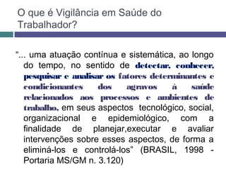 O que é Vigilância em Saúde do
Trabalhador?
“... uma atuação contínua e sistemática, ao longo
do tempo, no sentido de detectar, conhecer,
pesquisar e analisar os fatores determinantes e
condicionantes dos agravos à saúde
relacionados aos processos e ambientes de
trabalho, em seus aspectos tecnológico, social,
organizacional e epidemiológico, com a
finalidade de planejar,executar e avaliar
intervenções sobre esses aspectos, de forma a
eliminá-los e controlá-los” (BRASIL, 1998 -
Portaria MS/GM n. 3.120)
 