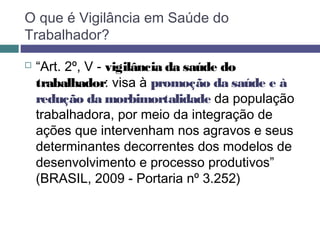  “Art. 2º, V - vigilância da saúde do
trabalhador: visa à promoção da saúde e à
redução da morbimortalidade da população
trabalhadora, por meio da integração de
ações que intervenham nos agravos e seus
determinantes decorrentes dos modelos de
desenvolvimento e processo produtivos”
(BRASIL, 2009 - Portaria nº 3.252)
O que é Vigilância em Saúde do
Trabalhador?
 