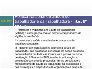 I - fortalecer a Vigilância em Saúde do Trabalhador
(VISAT) e a integração com os demais componentes da
Vigilância em Saúde
II - promover a saúde e ambientes e processos de
trabalhos saudáveis
III - garantir a integralidade na atenção à saúde do
trabalhador, que pressupõe a inserção de ações de saúde
do trabalhador em todas as instâncias e pontos da Rede
de Atenção à Saúde do SUS, mediante articulação e
construção conjunta de protocolos, linhas de cuidado e
matriciamento da saúde do trabalhador na assistência e
nas estratégias e dispositivos de organização e fluxos da
Política Nacional de Saúde do
trabalhador e da Trabalhadora - Art. 8º
Objetivos
SAIBA MAIS
 