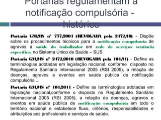 Portarias regulamentam a
notificação compulsória -
histórico
Portaria GM/MS nº 777/2004 (REVOGADA pela 2472/10) - Dispõe
sobre os procedimentos técnicos para a notificação compulsória de
agravos à saúde do trabalhador em rede de serviços sentinela
específica, no Sistema Único de Saúde – SUS
Portaria GM/MS nº 2472/2010 (REVOGADA pela 104/11) - Define as
terminologias adotadas em legislação nacional, conforme disposto no
Regulamento Sanitário Internacional 2005 (RSI 2005), a relação de
doenças, agravos e eventos em saúde pública de notificação
compulsória ...
Portaria GM/MS nº 104/2011 - Define as terminologias adotadas em
legislação nacional,conforme o disposto no Regulamento Sanitário
Internacional 2005 (RSI 2005), a relação de doenças, agravos e
eventos em saúde pública de notificação compulsória em todo o
território nacional e estabelece fluxo, critérios, responsabilidades e
atribuições aos profissionais e serviços de saúde.
 