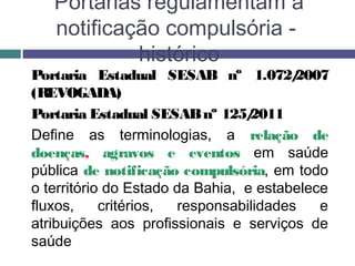 Portarias regulamentam a
notificação compulsória -
histórico
Portaria Estadual SESAB nº 1.072/2007
(REVOGADA)
Portaria Estadual SESABnº 125/2011
Define as terminologias, a relação de
doenças, agravos e eventos em saúde
pública de notificação compulsória, em todo
o território do Estado da Bahia, e estabelece
fluxos, critérios, responsabilidades e
atribuições aos profissionais e serviços de
saúde
 