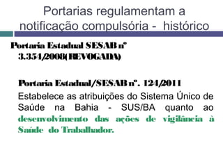 Portaria Estadual SESABnº
3.354/2008(REVOGADA)
Portaria Estadual/SESABnº. 124/2011
  Estabelece as atribuições do Sistema Único de
Saúde na Bahia - SUS/BA quanto ao
desenvolvimento das ações de vigilância à
Saúde do Trabalhador.
Portarias regulamentam a
notificação compulsória - histórico
 
