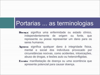 Doença: significa uma enfermidade ou estado clínico,
independentemente de origem ou fonte, que
represente ou possa representar um dano para os
seres humanos.
Agravo: significa qualquer dano à integridade física,
mental e social dos indivíduos provocado por
circunstâncias nocivas, como acidentes, intoxicações,
abuso de drogas, e lesões auto ou heteroinfligidas.
Evento: manifestação de doença ou uma ocorrência que
apresente potencial para causar doença.
Portarias ... as terminologias
 