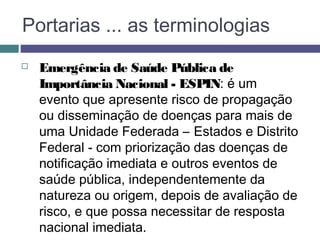 Portarias ... as terminologias
 Emergência de Saúde Pública de
Importância Nacional - ESPIN: é um
evento que apresente risco de propagação
ou disseminação de doenças para mais de
uma Unidade Federada – Estados e Distrito
Federal - com priorização das doenças de
notificação imediata e outros eventos de
saúde pública, independentemente da
natureza ou origem, depois de avaliação de
risco, e que possa necessitar de resposta
nacional imediata.
 