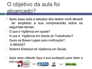 O objetivo da aula foi
alcançado?
 Após essa aula e estudos dos textos você deverá
ter ampliado a sua compreensão sobre os
seguintes temas:
 O que é Vigilância em saúde?
 O que é Vigilância em Saúde do Trabalhador?
 Quais as Bases Legais para notificação?
 A RENAST
 Sistema Estadual de Vigilância em Saúde
 Após essa reflexão faça a sua avaliação para obter a
sua certificação.
 