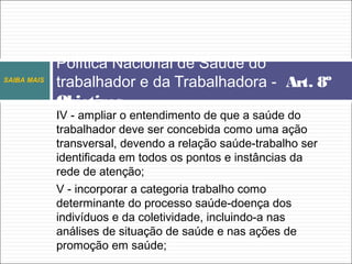 IV - ampliar o entendimento de que a saúde do
trabalhador deve ser concebida como uma ação
transversal, devendo a relação saúde-trabalho ser
identificada em todos os pontos e instâncias da
rede de atenção;
V - incorporar a categoria trabalho como
determinante do processo saúde-doença dos
indivíduos e da coletividade, incluindo-a nas
análises de situação de saúde e nas ações de
promoção em saúde;
Política Nacional de Saúde do
trabalhador e da Trabalhadora - Art. 8º
Objetivos
SAIBA MAIS
 