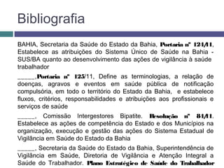 Bibliografia
BAHIA, Secretaria da Saúde do Estado da Bahia, Portaria nº 124/11,
Estabelece as atribuições do Sistema Único de Saúde na Bahia -
SUS/BA quanto ao desenvolvimento das ações de vigilância à saúde
trabalhador
_____,Portaria nº 125/11, Define as terminologias, a relação de
doenças, agravos e eventos em saúde pública de notificação
compulsória, em todo o território do Estado da Bahia, e estabelece
fluxos, critérios, responsabilidades e atribuições aos profissionais e
serviços de saúde
_____, Comissão Intergestores Bipatite. Resolução nº 84/11.
Estabelece as ações de competência do Estado e dos Municípios na
organização, execução e gestão das ações do Sistema Estadual de
Vigilância em Saúde do Estado da Bahia
_____, Secretaria da Saúde do Estado da Bahia, Superintendência de
Vigilância em Saúde, Diretoria de Vigilância e Atenção Integral a
Saúde do Trabalhador. Plano Estratégico de Saúde do Trabalhador
 