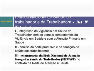 I - integração da Vigilância em Saúde do
Trabalhador com os demais componentes da
Vigilância em Saúde e com a Atenção Primária em
Saúde
II - análise do perfil produtivo e da situação de
saúde dos trabalhadores
III - estruturação da Rede Nacional de Atenção
Integral à Saúde do Trabalhador(RENAST) no
contexto da Rede de Atenção à Saúde
SAIBA MAIS
Política Nacional de Saúde do
trabalhador e da Trabalhadora - Art. 9º
Estratégias
 