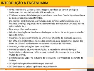 INTRODUÇÃO À ENGENHARIA
• Pode-se conferir a Galileu Galilei a responsabilidade de ser um principais
iniciadores das mentalidade científica moderna.
• 1590 nascimento oficial do experimentalismo científico. Queda livre simultânea
de dois corpos de pesos diferentes.
• Um marco: 1638 Discurso sobre duas novas ciências valor da resistencia a
flexãode uma viga engastada numa extremidade e suportando um peso na sua
extremidade livre.
• Ocorreram diversos fracassos:
• Leibniz – instalação de bombas moividas por moinhos de vento, para controlar
águasde minas.
• Huyghens no desenvolvimento de um motor eficiente de explosão á polvora.
• Em 1742 três matemáticos nomeados pelo Papa, para descobrir as causas dos
sinais de colapso apresentados no domo da basílica de São Pedro
• Contudo, várias aplicações bem sucedidas:
• No final do século 18, Coulomb calculou a resistência à flexão de vigas
horizontais em balanço e método para o cálculo de empuxo de terra sobre
muros de arrimo.
• 1782 máquina a vapor na industria de tecelagem, tear mecânico e a luneta de
Galileu
• 1832 primeiro geradoe elétrico experimentral
• 1871 utilizado na prática oprimeiro motor elétrico.
Marcos Históricos Importantes
Marcos Históricos Importantes
 