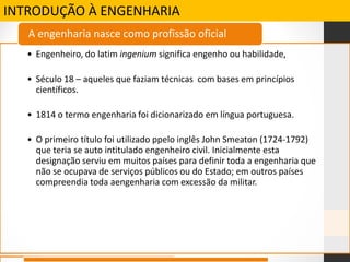 INTRODUÇÃO À ENGENHARIA
• Engenheiro, do latim ingenium significa engenho ou habilidade,
• Século 18 – aqueles que faziam técnicas com bases em princípios
científicos.
• 1814 o termo engenharia foi dicionarizado em língua portuguesa.
• O primeiro título foi utilizado ppelo inglês John Smeaton (1724-1792)
que teria se auto intitulado engenheiro civil. Inicialmente esta
designação serviu em muitos países para definir toda a engenharia que
não se ocupava de serviços públicos ou do Estado; em outros países
compreendia toda aengenharia com excessão da militar.
A engenharia nasce como profissão oficial
 