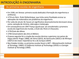 INTRODUÇÃO À ENGENHARIA
• Em 1506, em Veneza primeira escola dedicada à formação de engenheiros e
artilheiros.
• 1774 em Paris École Politechnique, que tinha como finalidade ensinar as
aplicações da matemática aos problemas da engenharia.
• Por volta do século 18, houve um significativo desenvolvimento técnicoem áreas
como: extração de minério, siderurgia e metalurgia.
• Em consequência em 1947 França aquela que ´pe considertada a priomeira
escola de engenharia do mundo, a École des Ponts et Chaussées.
• 1778 École des Mines
• 1794 Conservatoire des Arts et Métiers
• O passo seguinte foi a criação das escolas técnicas superiores nos países de
lingua alemã. Praga ( 1806), de Viena (1815), de Karlsruuhe (1825) e de Minique
(1827).A de maior importância foi a de Zurique (1854)
• Nos Estados Unidos, as primeiras escolas foram o MIT – Massachusetts Institute
of Tecnology (1865), O California Institute of Technology (1919) e o Carnigie
Institute of Tecnology (1905).
As primeiras escolas de engenharia
 