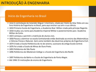 INTRODUÇÃO À ENGENHARIA
• 1650 A contratação do holandês Miguel Timermans, citado por Pedro da Silva Telles em seu
livro História da Engenharia no Brasil, para aqui ensinar sua artr e sua ciência.
• 1810 Primeira Escola de Engenharia, a Academia Real Militar criada pelo príncipe Regente.
• 1818 mudou seu nome para Academia Imperial Militar e posteriormente para Academia
Militar da Corte.
• 1823 começou a permitir a matrícula de alunos civis.
• 1858 Passou a dominar-se escola Centralsendo então destinada ao ensino das Matemáticas
e Ciências Fisicas e Naturais bem como também das doutrinas próprias da Engenharia Civil.
• 1874 Criada a Escola Politécnica do rio de Janeiro, sucessora da antiga Escola Central.
• 1876 Foi criada a Escola de Minas de Ouro Preto.
• 1893 Politécnica de São Paulo
• 1896 Politécnica do Mackenzie College e a Escola de Engenharia dio Recife
• 1897 Politécnica da Bahia e a Escola de Engenharia de Porto Alegre.
• Até 1946 15 instituições de ensino de Engenharia.
Início da Engenharia no Brasil
 