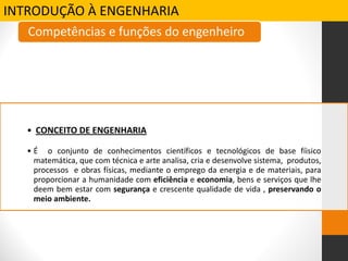 INTRODUÇÃO À ENGENHARIA
• CONCEITO DE ENGENHARIA
• É o conjunto de conhecimentos científicos e tecnológicos de base fíisico
matemática, que com técnica e arte analisa, cria e desenvolve sistema, produtos,
processos e obras físicas, mediante o emprego da energia e de materiais, para
proporcionar a humanidade com eficiência e economia, bens e serviços que lhe
deem bem estar com segurança e crescente qualidade de vida , preservando o
meio ambiente.
Competências e funções do engenheiro
 