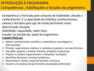 Competência: é formada pelo conjunto de habilidade, atitude e
conhecimento. É a capacidade de mobilizar conhecimentos,
valores e decisões para agir de modo pertinente numa
determinada situação.
Habilidade: capacidade, saber fazer.
Função: no sentido do papel do engenheiro.
COMPETÊNCIAS
 Aplicar conhecimentos científicos, matemáticos, tecnológicos e
instrumentais.
 Planejar, supervisionar, elaborar e coordenar projetos e serviços técnicos.
 Conceber, projetar e analisar sistemas, produtos e processos.
 Projetar e conduzir experimentos e interpretar resultados.
 Identificar, formular e resolver problemas.
 Desenvolver e utilizar novas ferramentas e técnicas.
 Assumir uma postura de permanente atualização profissional.
INTRODUÇÃO À ENGENHARIA
Competências , habilitações e funções do engenheiro
 