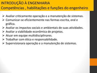 Avaliar criticamente operação e a manutenção de sistemas.
 Comunicar-se eficientemente nas formas escrita, oral e
gráfica.
 Avaliar os impactos sociais e ambientais de suas atividades.
 Avaliar a viabilidade econômica de projetos.
 Atuar em equipe multidisciplinares.
 Trabalhar com ética e responsabilidade.
 Supervisionara operação e a manutenção de sistemas.
INTRODUÇÃO À ENGENHARIA
Competências , habilitações e funções do engenheiro
 