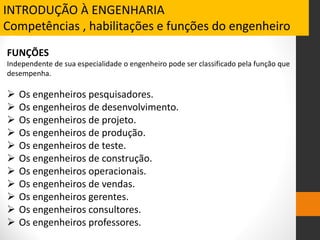 FUNÇÕES
Independente de sua especialidade o engenheiro pode ser classificado pela função que
desempenha.
 Os engenheiros pesquisadores.
 Os engenheiros de desenvolvimento.
 Os engenheiros de projeto.
 Os engenheiros de produção.
 Os engenheiros de teste.
 Os engenheiros de construção.
 Os engenheiros operacionais.
 Os engenheiros de vendas.
 Os engenheiros gerentes.
 Os engenheiros consultores.
 Os engenheiros professores.
INTRODUÇÃO À ENGENHARIA
Competências , habilitações e funções do engenheiro
 