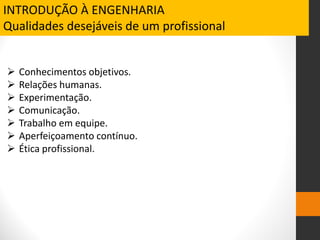  Conhecimentos objetivos.
 Relações humanas.
 Experimentação.
 Comunicação.
 Trabalho em equipe.
 Aperfeiçoamento contínuo.
 Ética profissional.
INTRODUÇÃO À ENGENHARIA
Qualidades desejáveis de um profissional
 