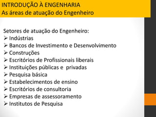 Setores de atuação do Engenheiro:
 Indústrias
 Bancos de Investimento e Desenvolvimento
 Construções
 Escritórios de Profissionais liberais
 Instituições públicas e privadas
 Pesquisa básica
 Estabelecimentos de ensino
 Escritórios de consultoria
 Empresas de assessoramento
 Institutos de Pesquisa
INTRODUÇÃO À ENGENHARIA
As áreas de atuação do Engenheiro
 
