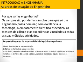Por que várias engenharias?
Os campos são por demais amplos para que só um
engenheiro possa dominar, com excelência, a
tecnologia, o embasamento científico específico, as
técnicas de cálculo e as experiências vinculadas a todas
as suas múltiplas atividades.
INTRODUÇÃO À ENGENHARIA
As áreas de atuação do Engenheiro
Empreendimentos de responsabilidade legal dos engenheiros
Meios de transporte e comunicação
Sistemas industriais e agropecuários
Edificações, serviços e equipamentos urbanos e rurais nos seus aspectos e artiísticos
Instalações e meios de acesso a costas, cursos e massas de água e extensões
terrestres
 