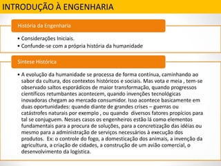 INTRODUÇÃO À ENGENHARIA
• Considerações Iniciais.
• Confunde-se com a própria história da humanidade
História da Engenharia
• A evolução da humanidade se processa de forma contínua, caminhando ao
sabor da cultura, dos contextos históricos e sociais. Mas vota e meia , tem-se
observado saltos esporádicos de maior transformação, quando progressos
científicos retumbantes acontecem, quando invenções tecnológicas
inovadoras chegam ao mercado consumidor. Isso acontece basicamente em
duas oportunidades: quando diante de grandes crises – guerras ou
catástrofes naturais por exemplo , ou quando diversos fatores propícios para
tal se conjuguem. Nesses casos os engenheiros estão lá como elementos
fundamentais para a procura de soluções, para a concretização das idéias ou
mesmo para a administração de serviços necessários à execução dos
produtos. Ex: o controle do fogo, a domesticação dos animais, a invenção da
agricultura, a criação de cidades, a construção de um avião comercial, o
desenvolvimento da logística.
Síntese Histórica
 