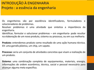 Os engenheiros são por excelência identificadores, formuladores e
solucionadores de problemas.
Resolver problemas é uma atividade que sintetiza a importância da
engenharia.
Identificar, formular e solucionar problemas – em engenharia- pode resultar
na elaboração de um novo produto, sistema ou processo, ou em sua melhoria.
Produto: entendemos produto como resultado de uma ação humana técnica.
EX: uma garrafa plástica, um chip, um sapato.
Processo: seria um conjunto de atividades concretas que visam a realização de
um produto.
Sistema: uma combinação completa de equipamentos, materiais, energia,
informações de ordem econômica, técnica, social e pessoal necessária para
alcançar alguma meta específica.
INTRODUÇÃO À ENGENHARIA
Projeto : a essência da engenharia
 